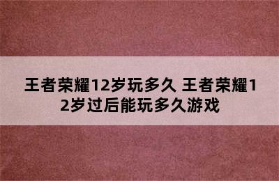 王者荣耀12岁玩多久 王者荣耀12岁过后能玩多久游戏